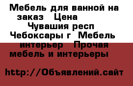 Мебель для ванной на заказ › Цена ­ 1 000 - Чувашия респ., Чебоксары г. Мебель, интерьер » Прочая мебель и интерьеры   